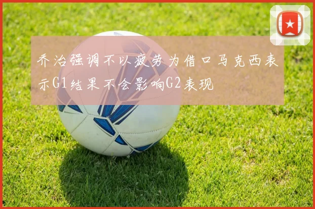 乔治强调不以疲劳为借口马克西表示G1结果不会影响G2表现
