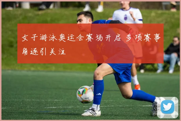 女子游泳奥运会赛场开启 多项赛事角逐引关注