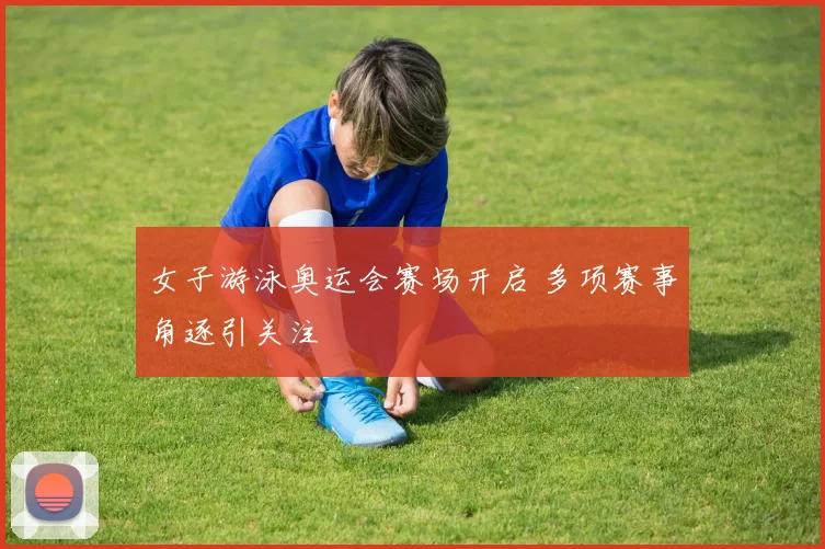 女子游泳奥运会赛场开启 多项赛事角逐引关注