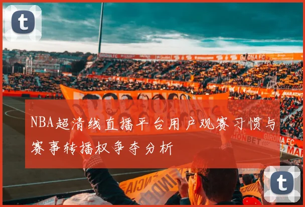 NBA超清线直播平台用户观赛习惯与赛事转播权争夺分析