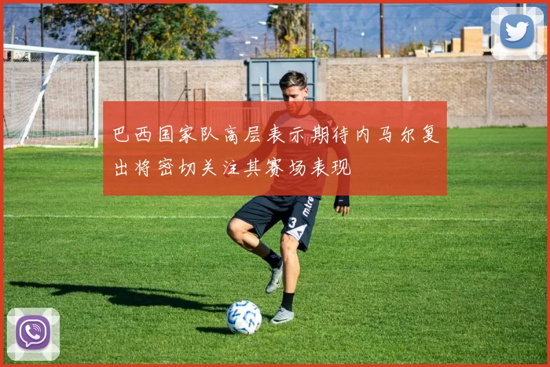 巴西国家队高层表示期待内马尔复出将密切关注其赛场表现