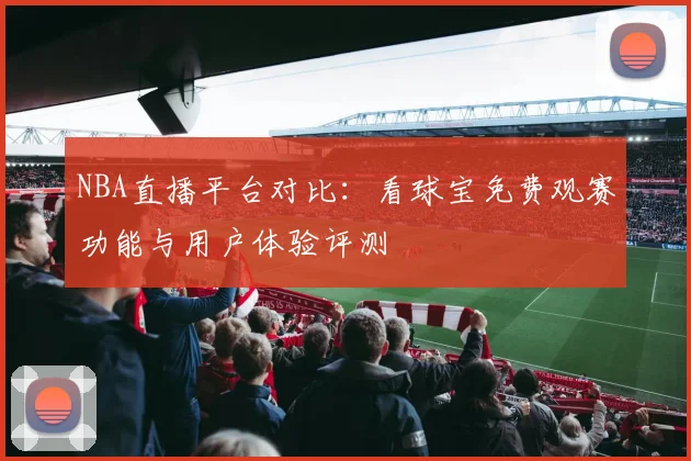 NBA直播平台对比:看球宝免费观赛功能与用户体验评测