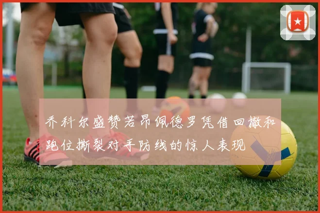 乔科尔盛赞若昂佩德罗凭借回撤和跑位撕裂对手防线的惊人表现