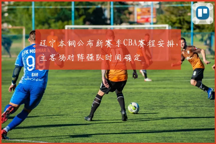 辽宁本钢公布新赛季CBA赛程安排，主客场对阵强队时间确定