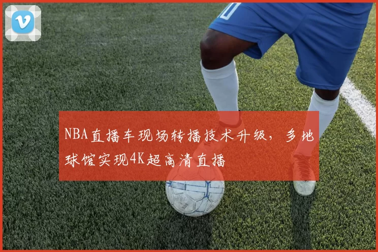NBA直播车现场转播技术升级，多地球馆实现4K超高清直播