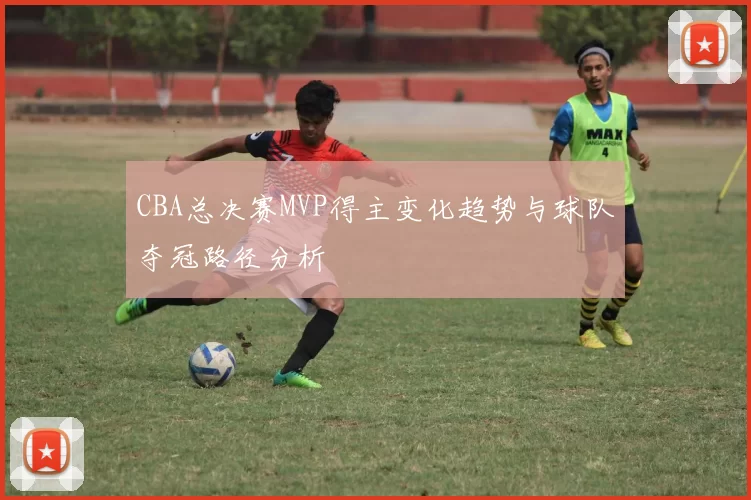 CBA总决赛MVP得主变化趋势与球队夺冠路径分析