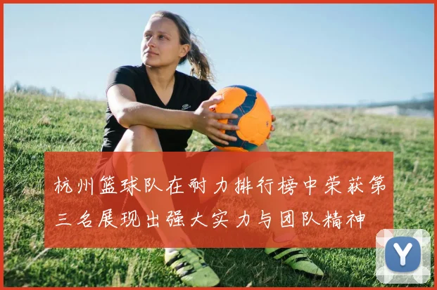 杭州篮球队在耐力排行榜中荣获第三名展现出强大实力与团队精神