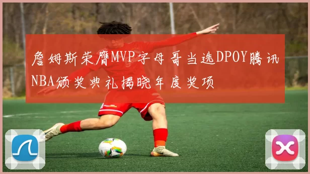 詹姆斯荣膺MVP字母哥当选DPOY腾讯NBA颁奖典礼揭晓年度奖项