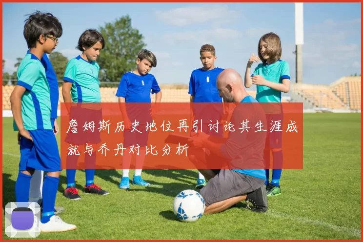 詹姆斯历史地位再引讨论其生涯成就与乔丹对比分析
