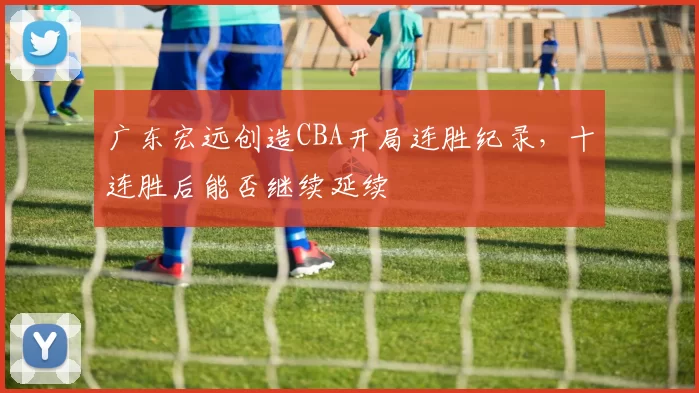 广东宏远创造CBA开局连胜纪录，十连胜后能否继续延续