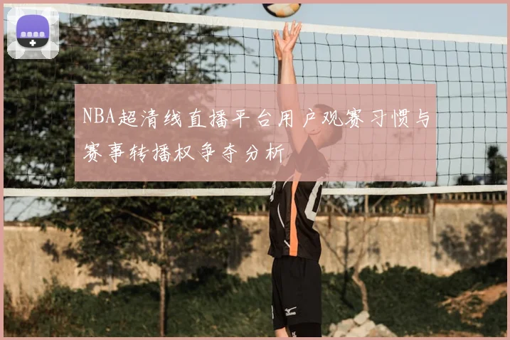 NBA超清线直播平台用户观赛习惯与赛事转播权争夺分析