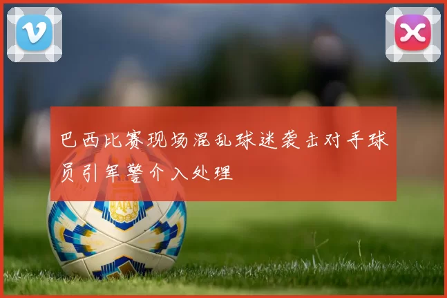 巴西比赛现场混乱球迷袭击对手球员引军警介入处理