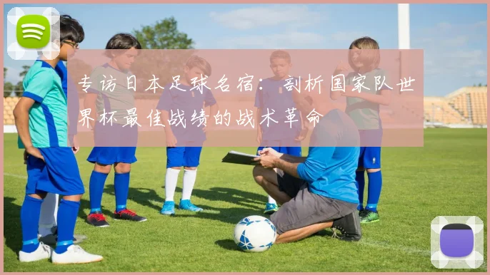 专访日本足球名宿：剖析国家队世界杯最佳战绩的战术革命