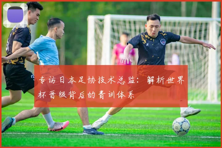 专访日本足协技术总监：解析世界杯晋级背后的青训体系