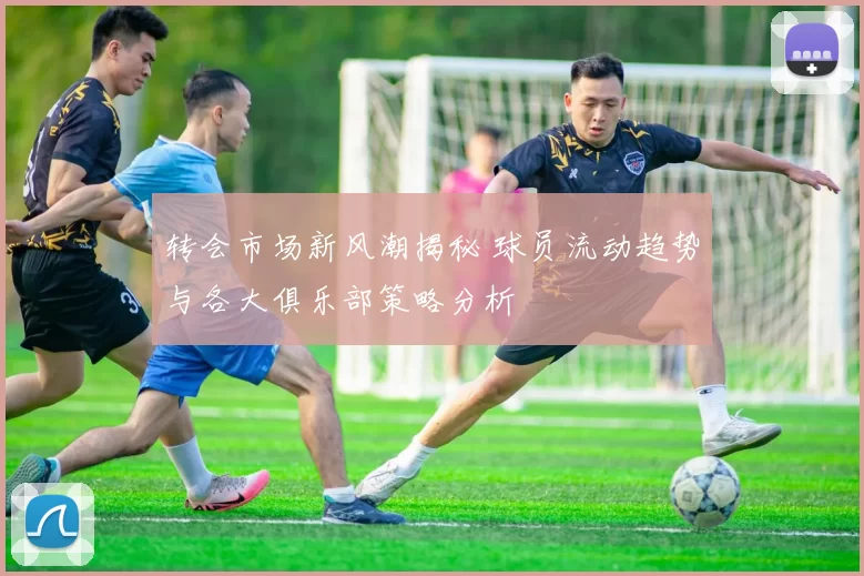 转会市场新风潮揭秘 球员流动趋势与各大俱乐部策略分析