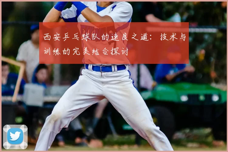 西安乒乓球队的速度之道：技术与训练的完美结合探讨