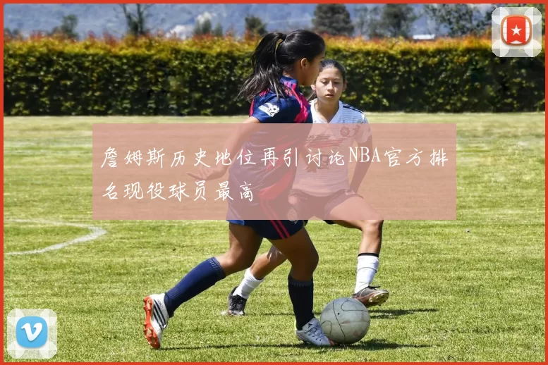 詹姆斯历史地位再引讨论NBA官方排名现役球员最高