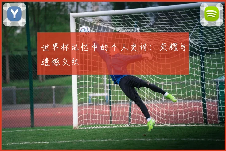 世界杯记忆中的个人史诗：荣耀与遗憾交织