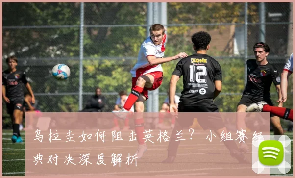 乌拉圭如何阻击英格兰？小组赛经典对决深度解析