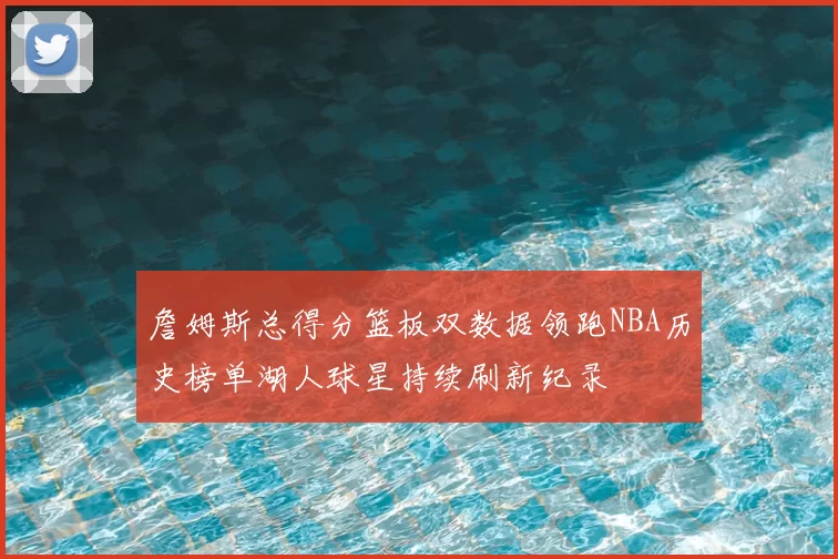 詹姆斯总得分篮板双数据领跑NBA历史榜单湖人球星持续刷新纪录