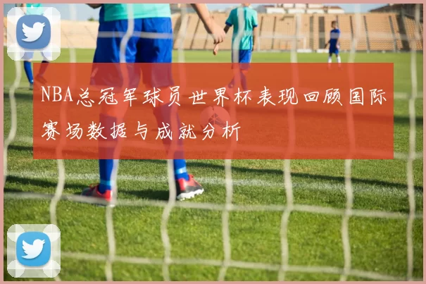 NBA总冠军球员世界杯表现回顾国际赛场数据与成就分析