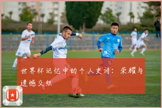 世界杯记忆中的个人史诗：荣耀与遗憾交织