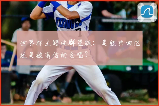 世界杯主题曲群星版：是经典回忆还是被高估的合唱？