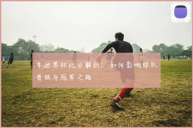 年世界杯比分解析：如何影响球队晋级与冠军之路