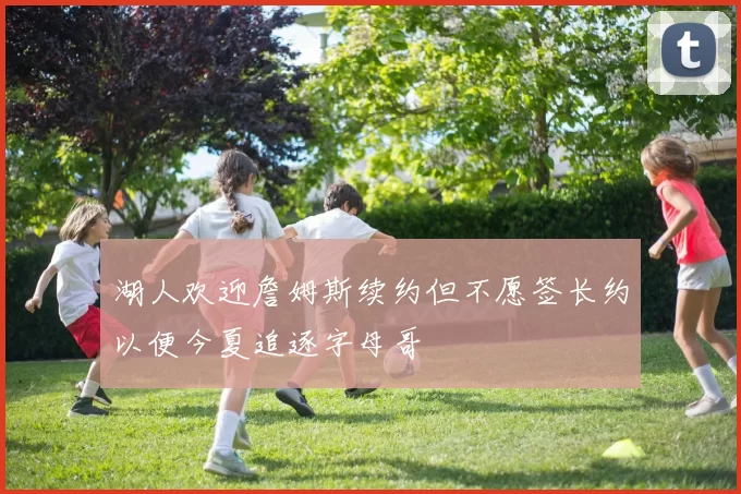 湖人欢迎詹姆斯续约但不愿签长约以便今夏追逐字母哥