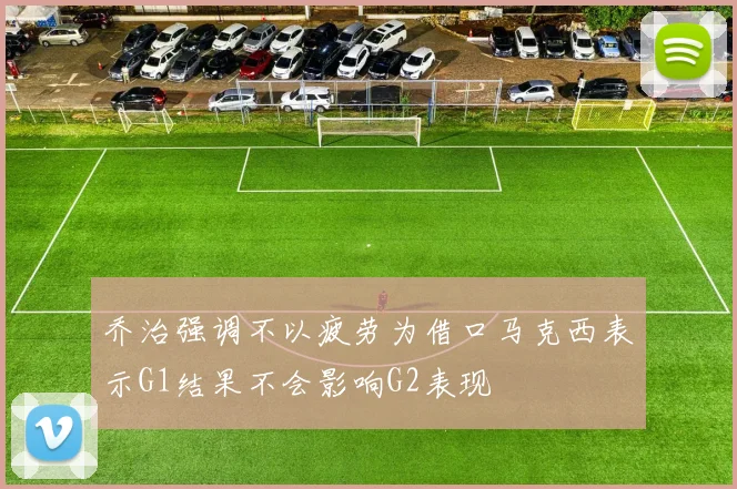 乔治强调不以疲劳为借口马克西表示G1结果不会影响G2表现