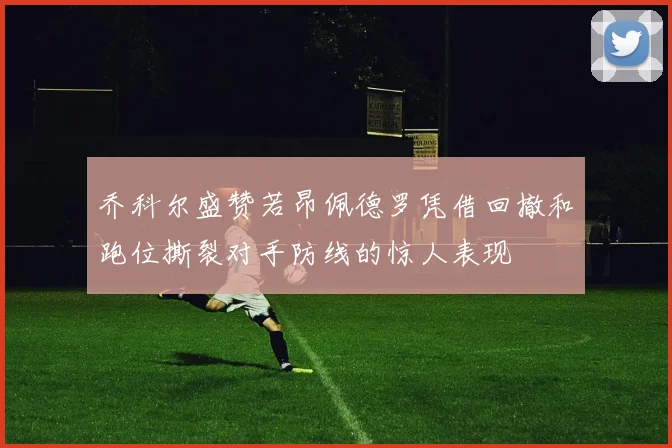 乔科尔盛赞若昂佩德罗凭借回撤和跑位撕裂对手防线的惊人表现