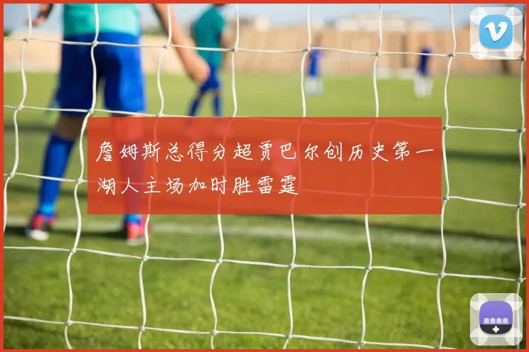 詹姆斯总得分超贾巴尔创历史第一湖人主场加时胜雷霆