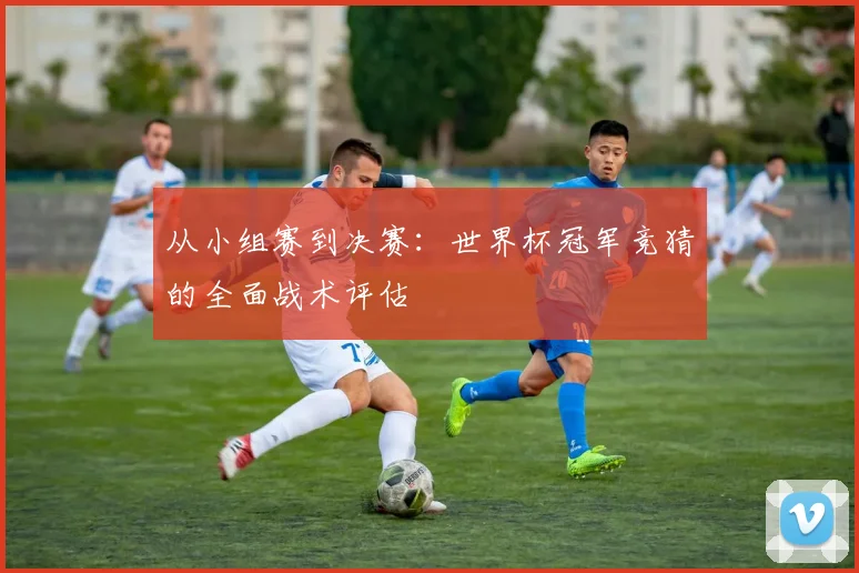 从小组赛到决赛：世界杯冠军竞猜的全面战术评估