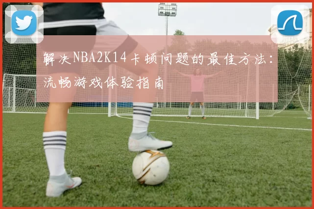 解决NBA2K14卡顿问题的最佳方法：流畅游戏体验指南