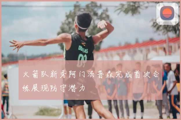 火箭队新秀阿门汤普森完成首次合练展现防守潜力