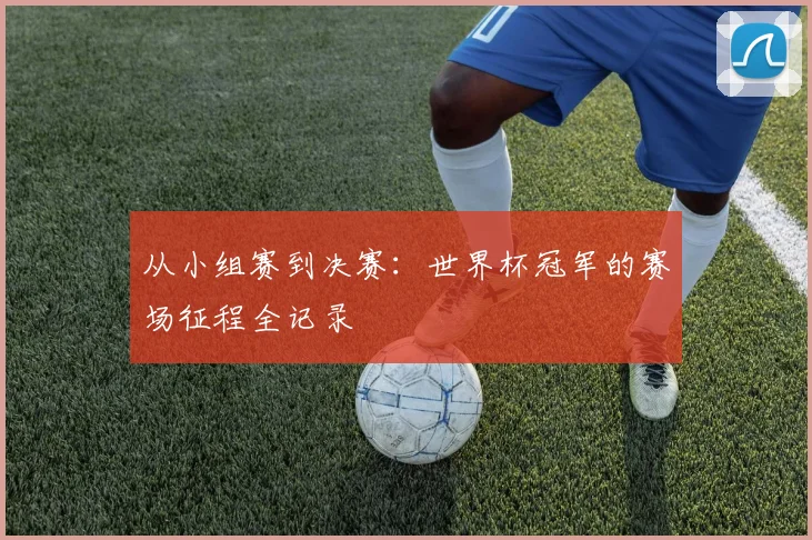 从小组赛到决赛：世界杯冠军的赛场征程全记录
