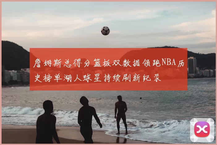 詹姆斯总得分篮板双数据领跑NBA历史榜单湖人球星持续刷新纪录