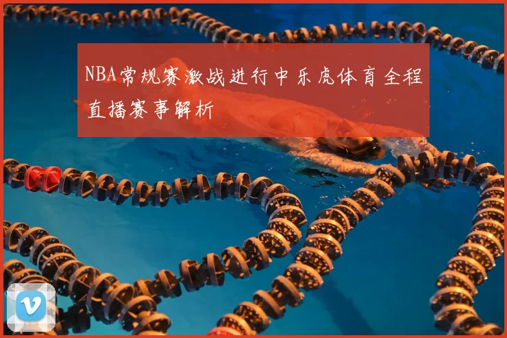 NBA常规赛激战进行中乐虎体育全程直播赛事解析