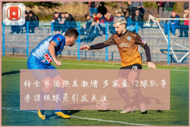 转会市场热度激增 多家豪门球队争夺顶级球员引发关注