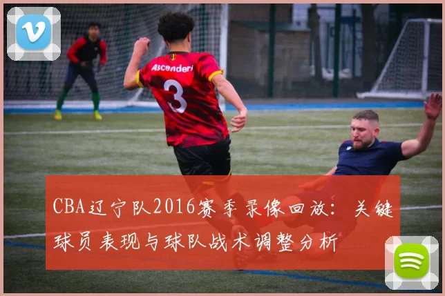 CBA辽宁队2016赛季录像回放：关键球员表现与球队战术调整分析