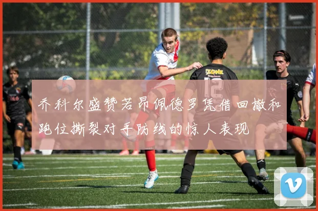 乔科尔盛赞若昂佩德罗凭借回撤和跑位撕裂对手防线的惊人表现